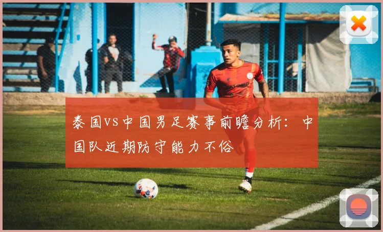 泰国vs中国男足赛事前瞻分析：中国队近期防守能力不俗