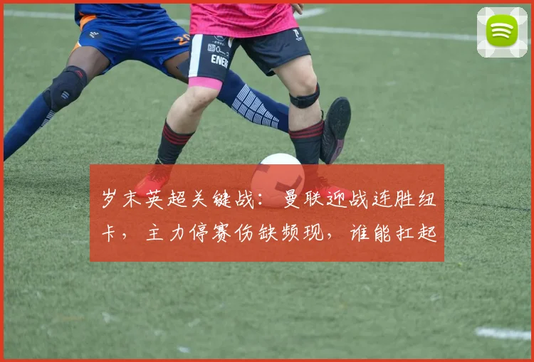 岁末英超关键战：曼联迎战连胜纽卡，主力停赛伤缺频现，谁能扛起队长重任？
