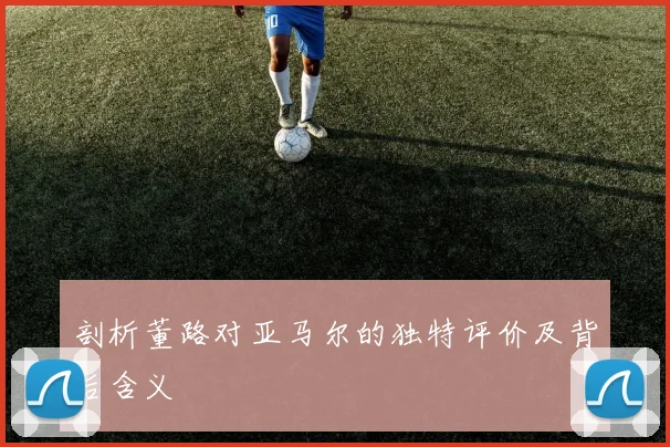 剖析董路对亚马尔的独特评价及背后含义