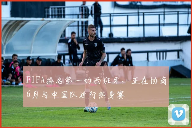 FIFA排名第一的西班牙，正在协商6月与中国队进行热身赛