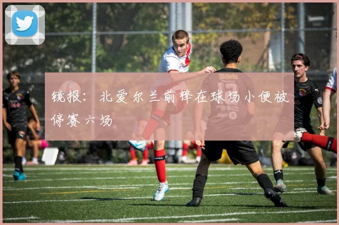 镜报：北爱尔兰前锋在球场小便被停赛六场
