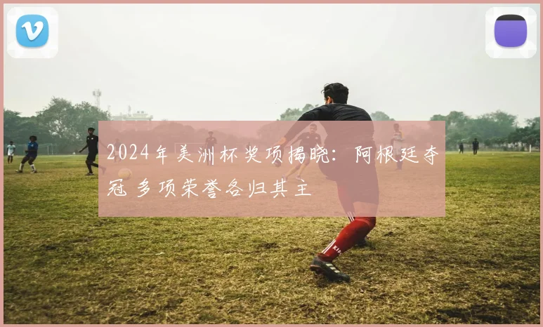 2024年美洲杯奖项揭晓：阿根廷夺冠 多项荣誉各归其主