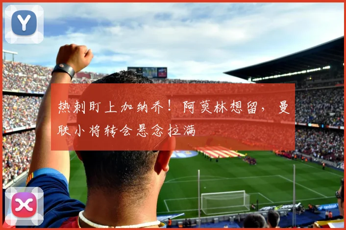 热刺盯上加纳乔！阿莫林想留，曼联小将转会悬念拉满