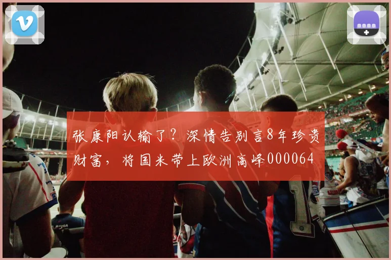张康阳认输了？深情告别言8年珍贵财富，将国米带上欧洲高峰0000644