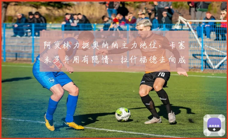 阿莫林力挺奥纳纳主力地位，卡塞米罗弃用有隐情，拉什福德去向成谜
