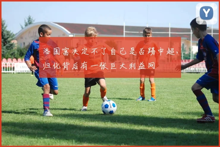 洛国富决定不了自己是否踢中超，归化背后有一张巨大利益网