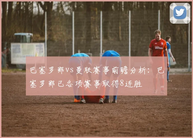 巴塞罗那vs曼联赛事前瞻分析：巴塞罗那已各项赛事取得8连胜