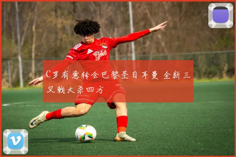 C罗有意转会巴黎圣日耳曼 全新三叉戟大杀四方
