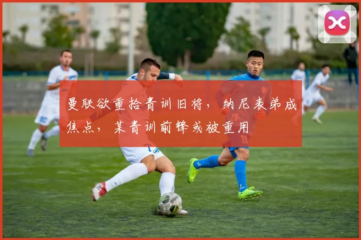 曼联欲重拾青训旧将，纳尼表弟成焦点，某青训前锋或被重用