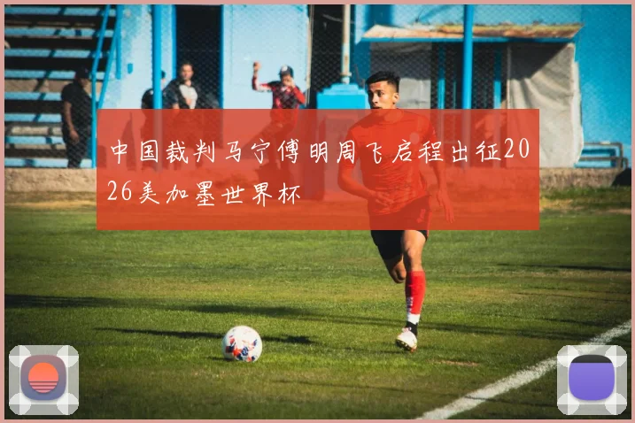 中国裁判马宁傅明周飞启程出征2026美加墨世界杯